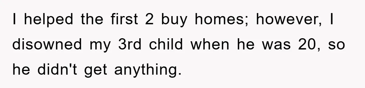 I helped the first 2 buy homes; however, I disowned my 3rd child when he was 20, so he didn't get anything.