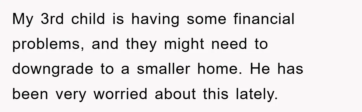 My 3rd child is having some financial problems, and they might need to downgrade to a smaller home. He has been very worried about this lately.