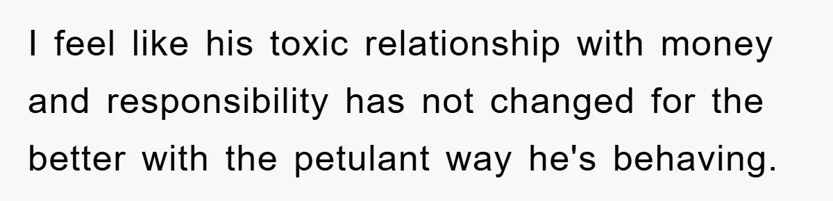 I feel like his toxic relationship with money and responsibility has not changed for the better with the petulant way he's behaving.
