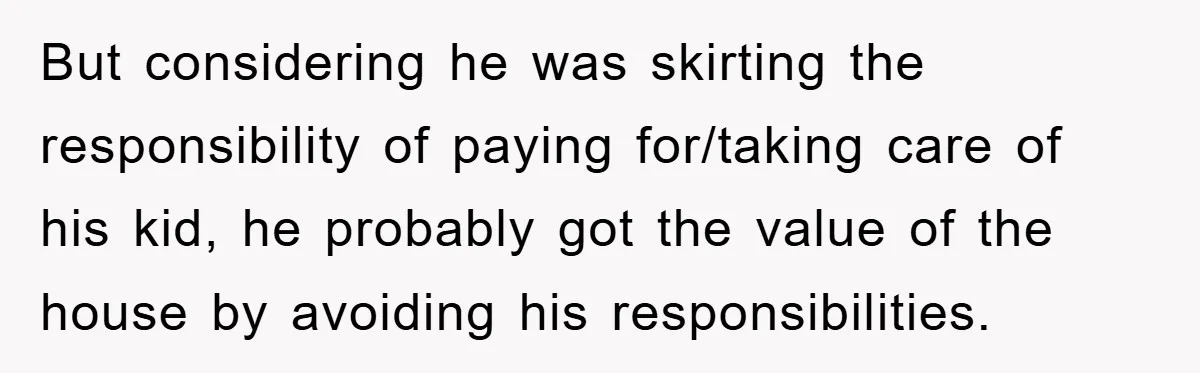 But considering he was skirting the responsibility of paying for/taking care of his kid, he probably got the value of the house by avoiding his responsibilities.