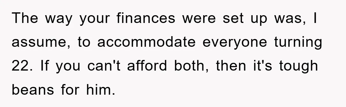 The way your finances were set up was, I assume, to accommodate everyone turning 22. If you can't afford both, then it's tough beans for him.