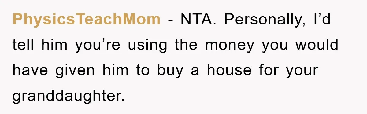 PhysicsTeachMom − NTA. Personally, I’d tell him you’re using the money you would have given him to buy a house for your granddaughter.