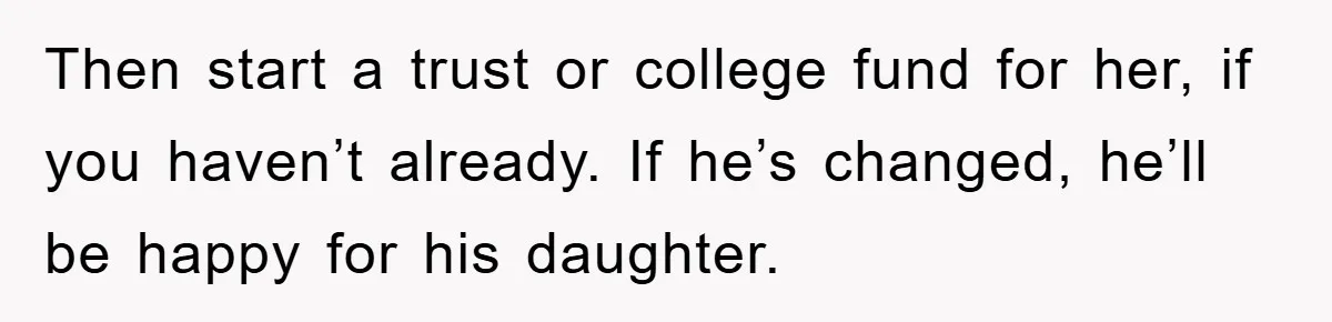 Then start a trust or college fund for her, if you haven’t already. If he’s changed, he’ll be happy for his daughter.