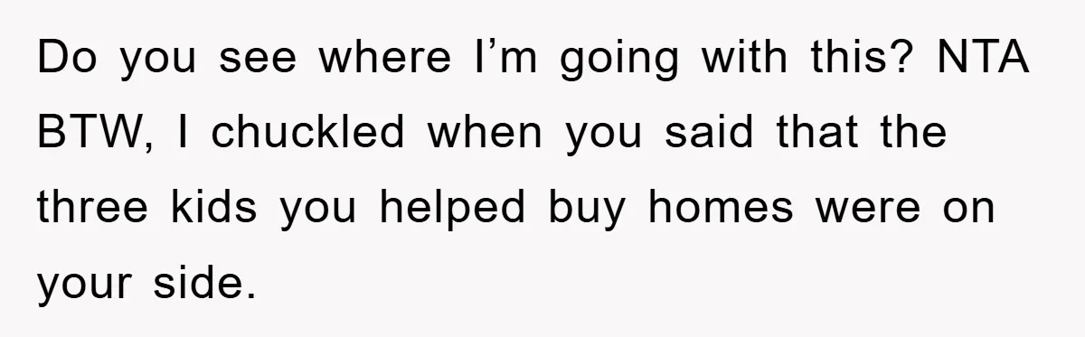 Do you see where I’m going with this? NTA BTW, I chuckled when you said that the three kids you helped buy homes were on your side.