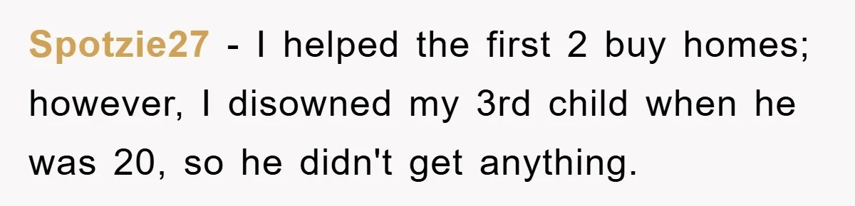Spotzie27 − I helped the first 2 buy homes; however, I disowned my 3rd child when he was 20, so he didn't get anything.