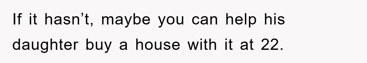 If it hasn’t, maybe you can help his daughter buy a house with it at 22.