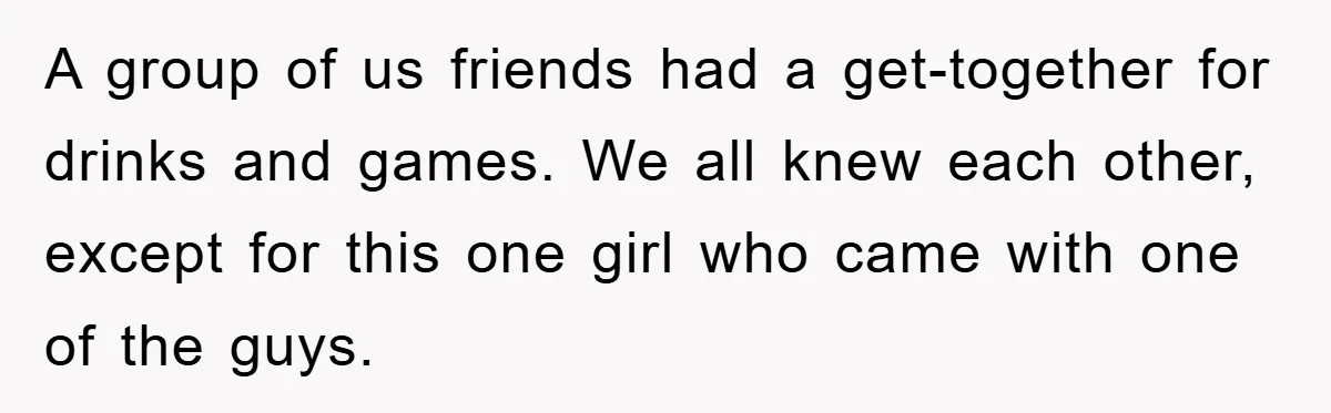 A group of us friends had a get-together for drinks and games. We all knew each other, except for this one girl who came with one of the guys.