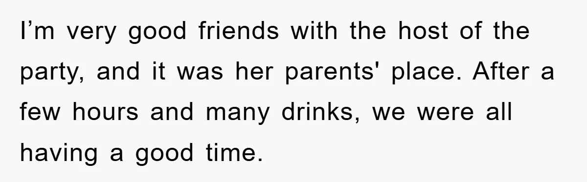 I’m very good friends with the host of the party, and it was her parents' place. After a few hours and many drinks, we were all having a good time.