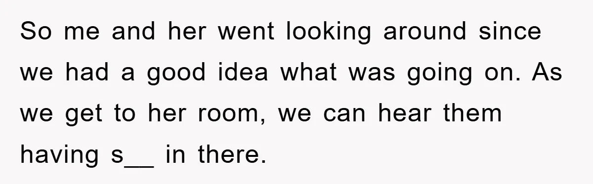 So me and her went looking around since we had a good idea what was going on. As we get to her room, we can hear them having s__ in...
