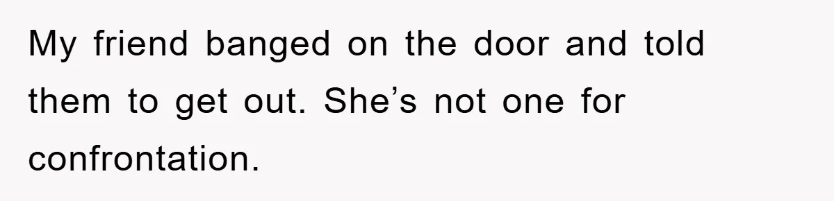 My friend banged on the door and told them to get out. She’s not one for confrontation.