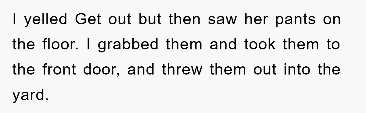 I yelled Get out but then saw her pants on the floor. I grabbed them and took them to the front door, and threw them out into the yard.