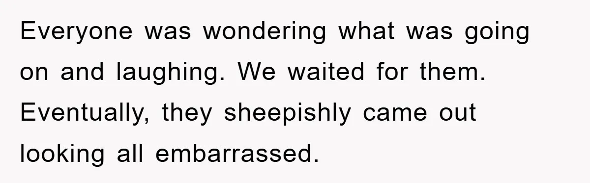Everyone was wondering what was going on and laughing. We waited for them. Eventually, they sheepishly came out looking all embarrassed.