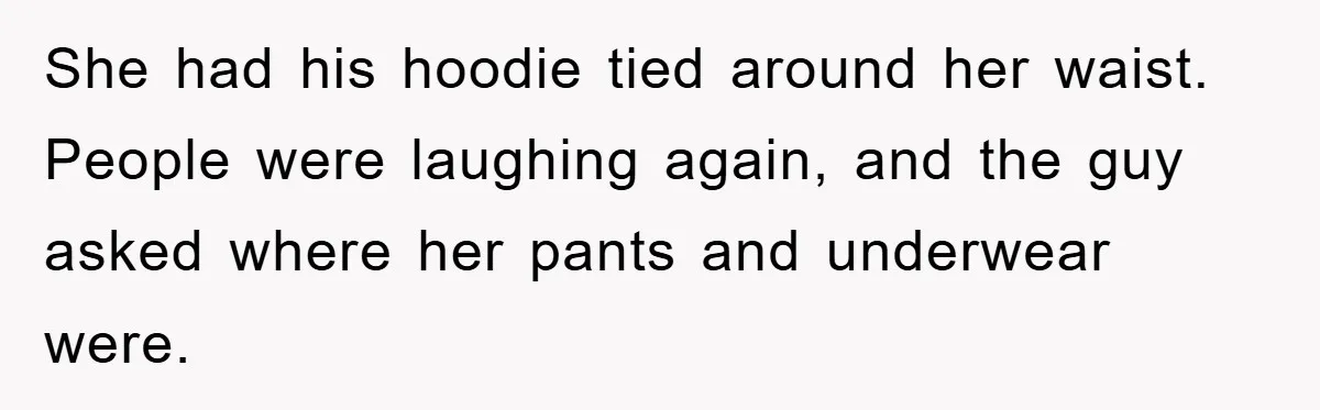 She had his hoodie tied around her waist. People were laughing again, and the guy asked where her pants and underwear were.