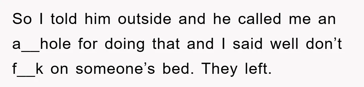 So I told him outside and he called me an a__hole for doing that and I said well don’t f__k on someone’s bed. They left.