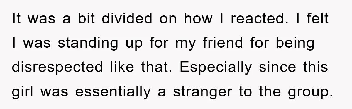 It was a bit divided on how I reacted. I felt I was standing up for my friend for being disrespected like that. Especially since this girl was essentially a...