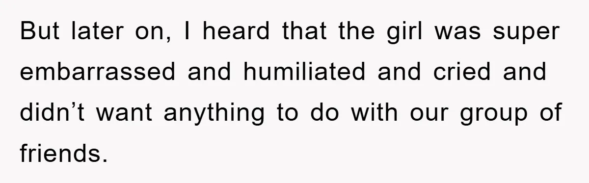 But later on, I heard that the girl was super embarrassed and humiliated and cried and didn’t want anything to do with our group of friends.
