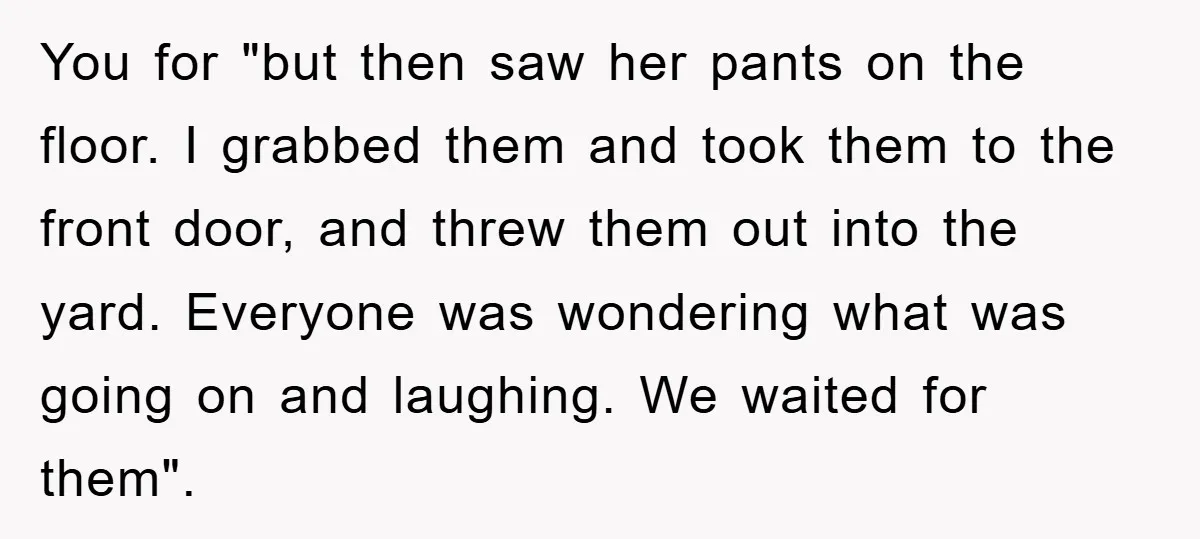 You for "but then saw her pants on the floor. I grabbed them and took them to the front door, and threw them out into the yard. Everyone was wondering...