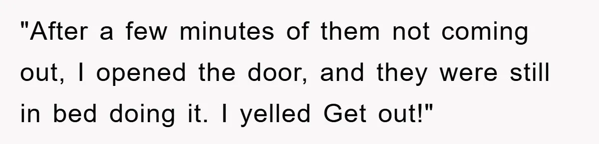 "After a few minutes of them not coming out, I opened the door, and they were still in bed doing it. I yelled Get out!"