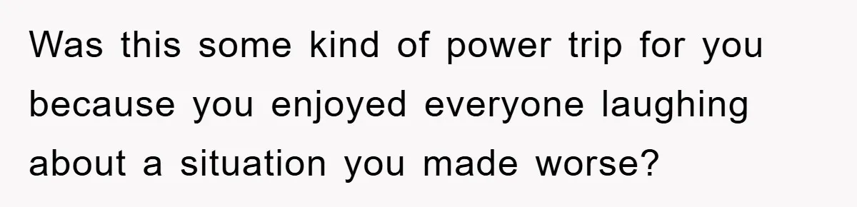 Was this some kind of power trip for you because you enjoyed everyone laughing about a situation you made worse?