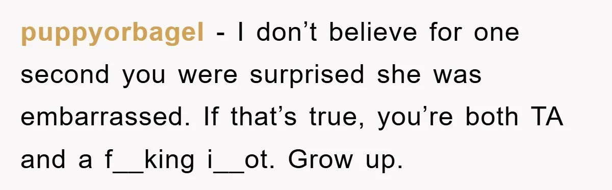 puppyorbagel − I don’t believe for one second you were surprised she was embarrassed. If that’s true, you’re both TA and a f__king i__ot. Grow up.