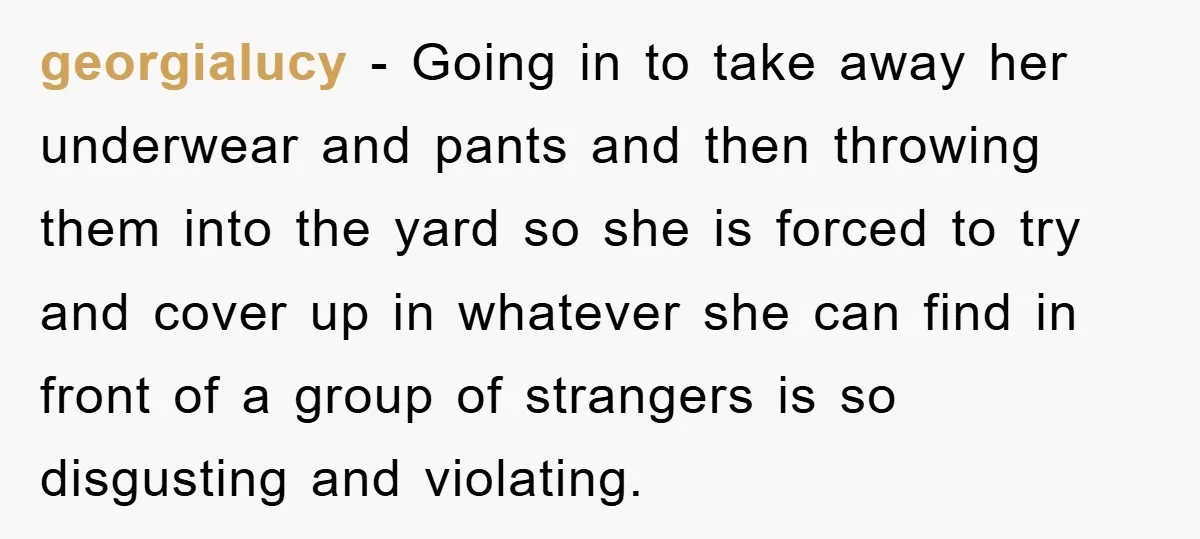 georgialucy − Going in to take away her underwear and pants and then throwing them into the yard so she is forced to try and cover up in whatever she...