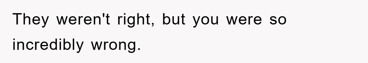They weren't right, but you were so incredibly wrong.