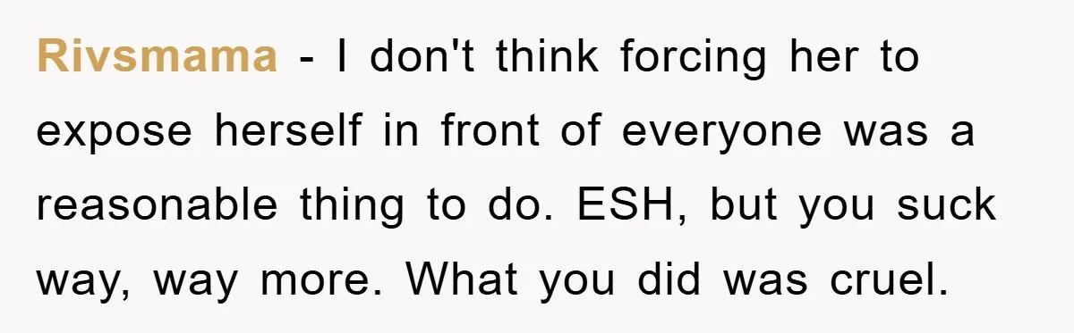 Rivsmama − I don't think forcing her to expose herself in front of everyone was a reasonable thing to do. ESH, but you suck way, way more. What you did...