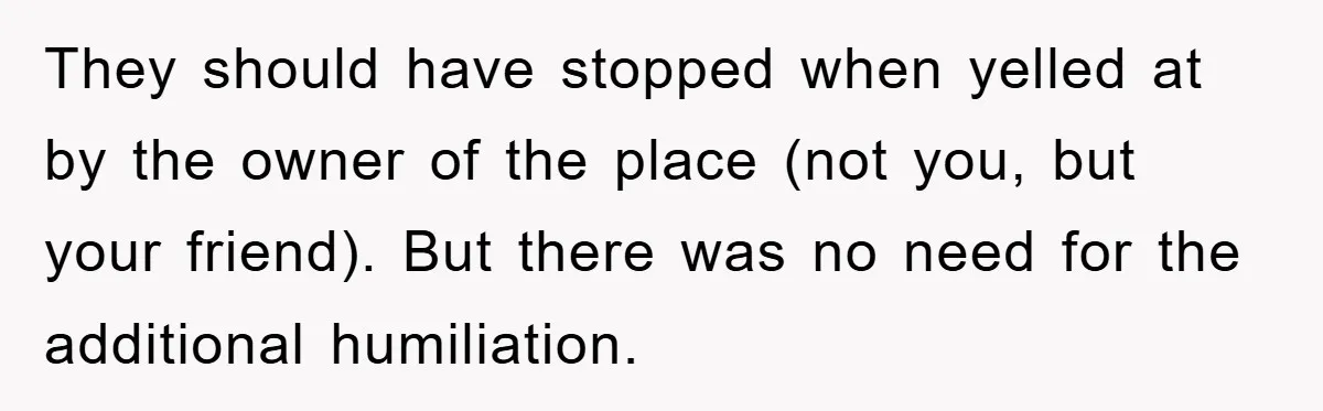 They should have stopped when yelled at by the owner of the place (not you, but your friend). But there was no need for the additional humiliation.