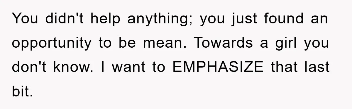 You didn't help anything; you just found an opportunity to be mean. Towards a girl you don't know. I want to EMPHASIZE that last bit.