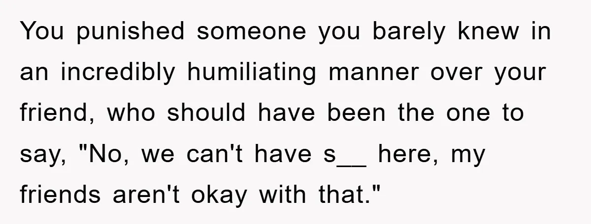 You punished someone you barely knew in an incredibly humiliating manner over your friend, who should have been the one to say, "No, we can't have s__ here, my friends...