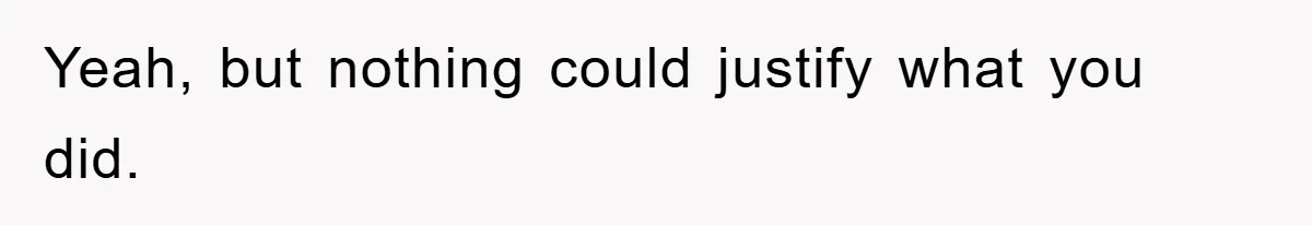 Yeah, but nothing could justify what you did.