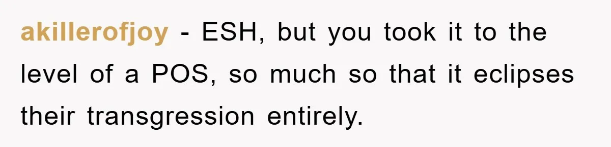 akillerofjoy − ESH, but you took it to the level of a POS, so much so that it eclipses their transgression entirely.