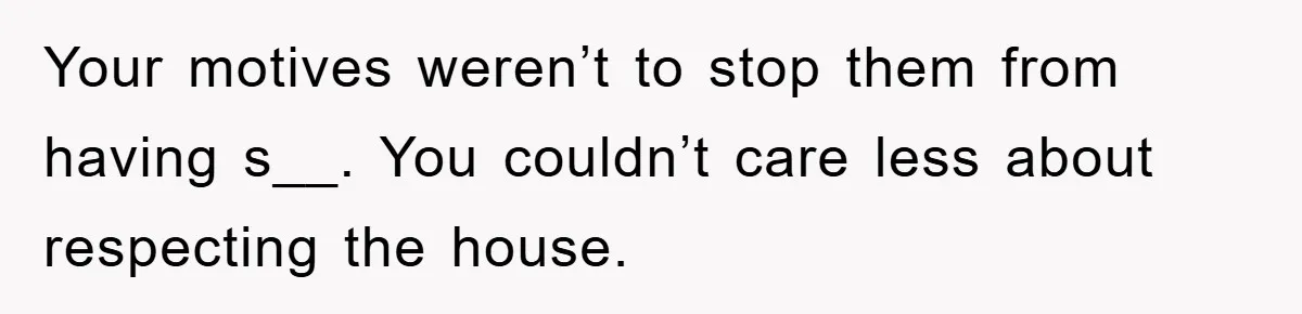 Your motives weren’t to stop them from having s__. You couldn’t care less about respecting the house.