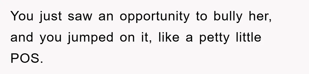 You just saw an opportunity to bully her, and you jumped on it, like a petty little POS.