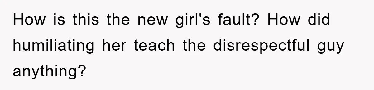 How is this the new girl's fault? How did humiliating her teach the disrespectful guy anything?