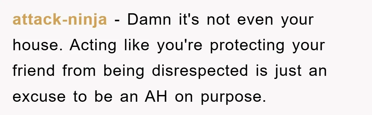 attack-ninja − Damn it's not even your house. Acting like you're protecting your friend from being disrespected is just an excuse to be an AH on purpose.