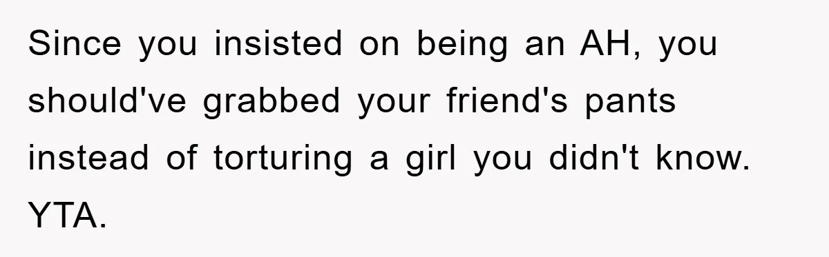 Since you insisted on being an AH, you should've grabbed your friend's pants instead of torturing a girl you didn't know. YTA.