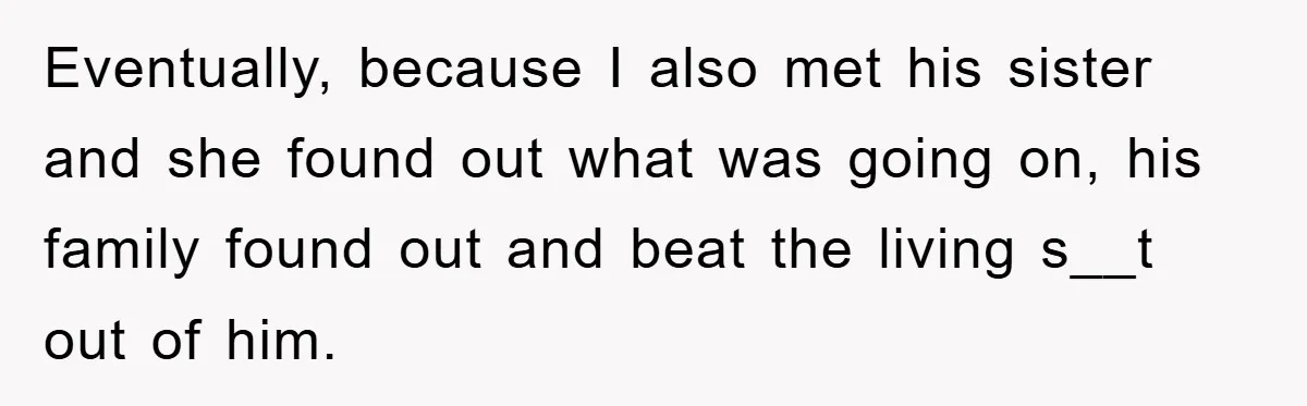 Eventually, because I also met his sister and she found out what was going on, his family found out and beat the living s__t out of him.