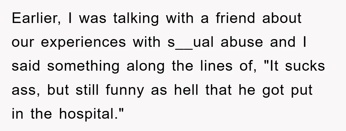 Earlier, I was talking with a friend about our experiences with s__ual abuse and I said something along the lines of, "It sucks ass, but still funny as hell that...