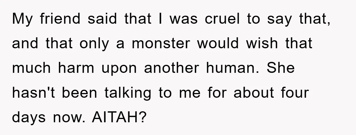 My friend said that I was cruel to say that, and that only a monster would wish that much harm upon another human. She hasn't been talking to me for...