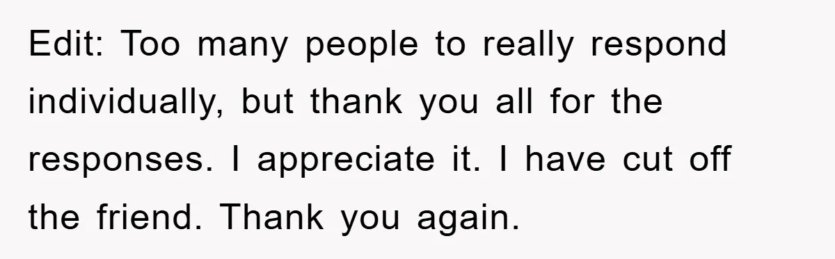 Edit: Too many people to really respond individually, but thank you all for the responses. I appreciate it. I have cut off the friend. Thank you again.