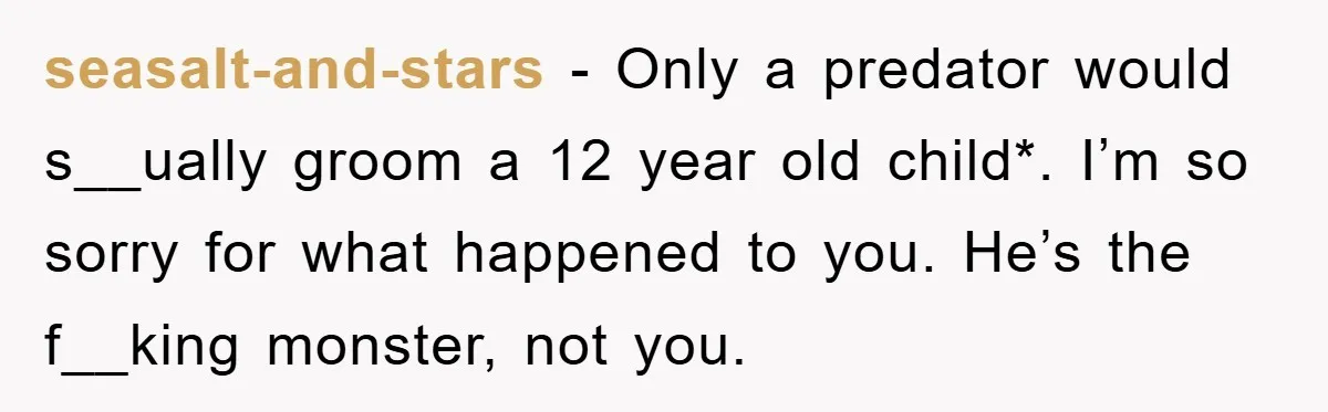 seasalt-and-stars − Only a predator would s__ually groom a 12 year old child*. I’m so sorry for what happened to you. He’s the f__king monster, not you.