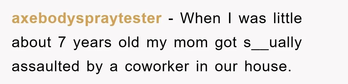 axebodyspraytester − When I was little about 7 years old my mom got s__ually assaulted by a coworker in our house.