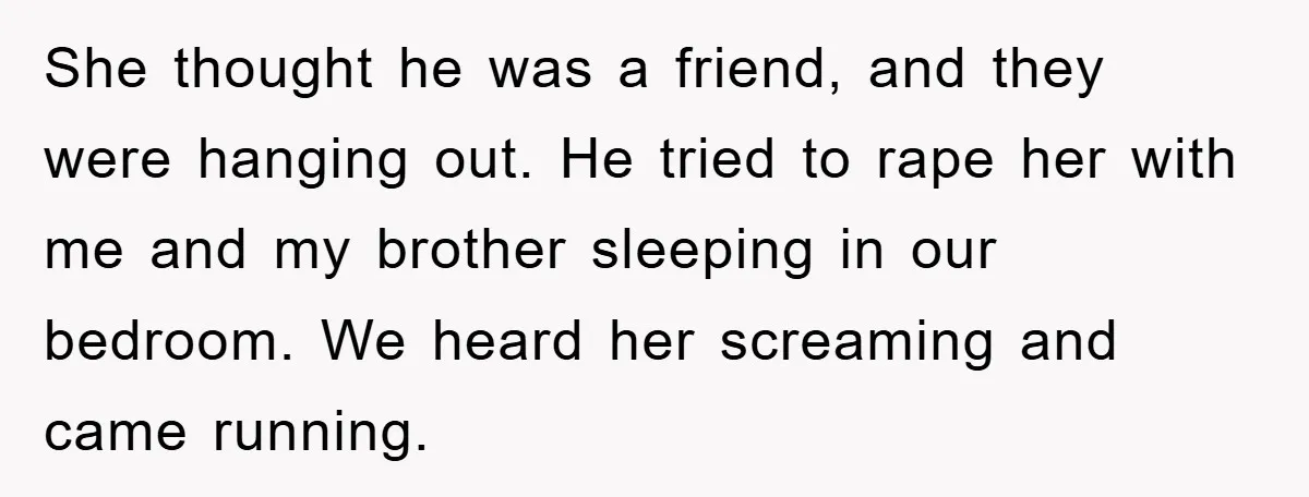 She thought he was a friend, and they were hanging out. He tried to rape her with me and my brother sleeping in our bedroom. We heard her screaming and...