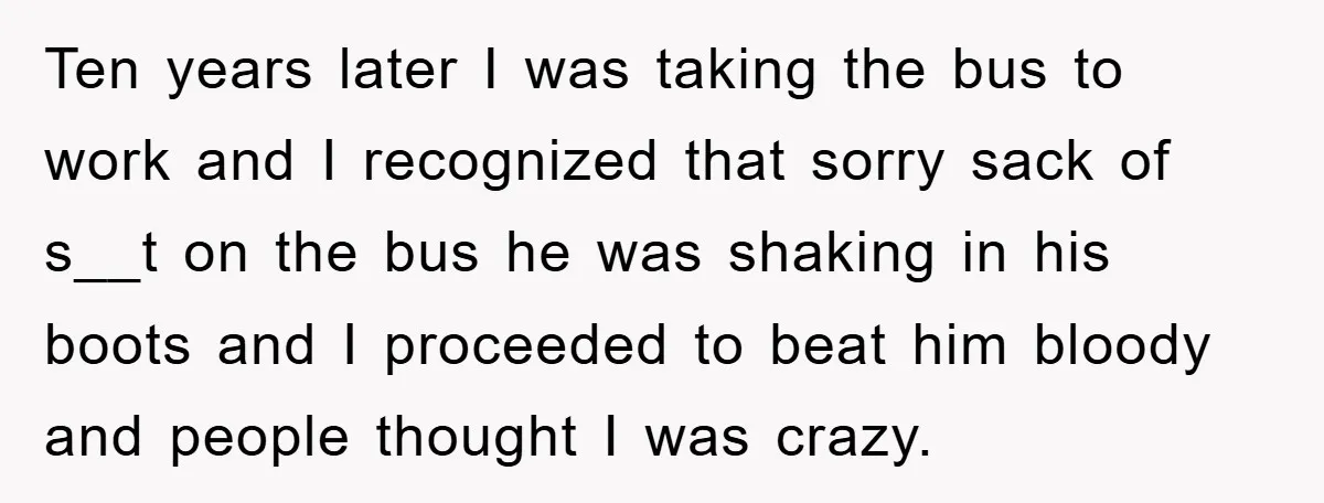 Ten years later I was taking the bus to work and I recognized that sorry sack of s__t on the bus he was shaking in his boots and I proceeded...