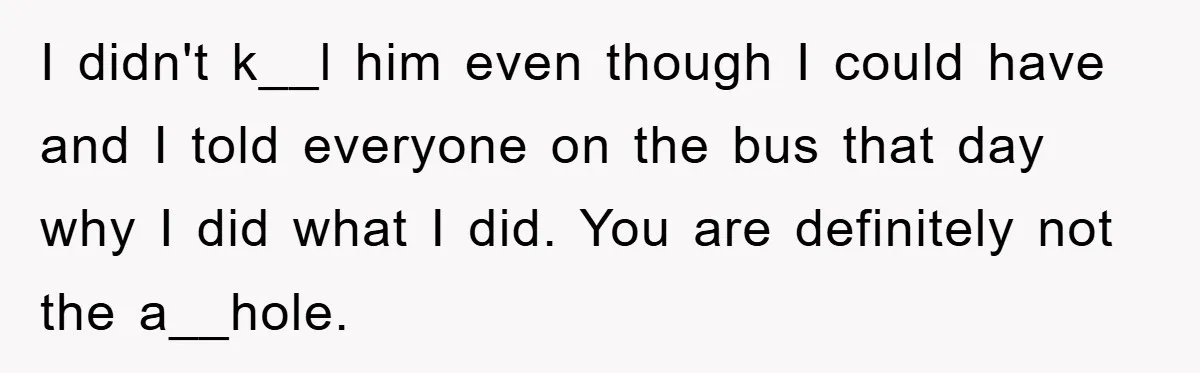 I didn't k__l him even though I could have and I told everyone on the bus that day why I did what I did. You are definitely not the a__hole.