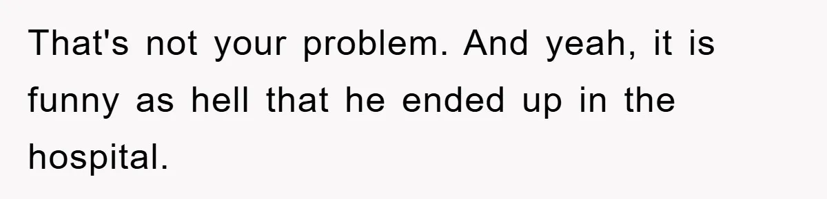 That's not your problem. And yeah, it is funny as hell that he ended up in the hospital.