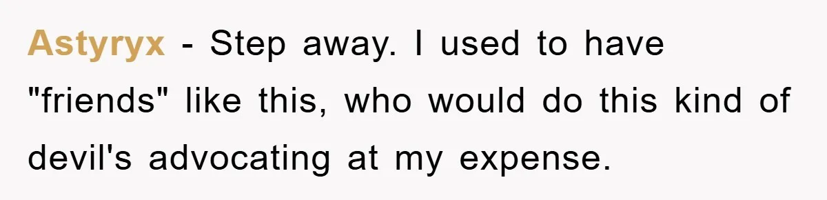 Astyryx − Step away. I used to have "friends" like this, who would do this kind of devil's advocating at my expense.