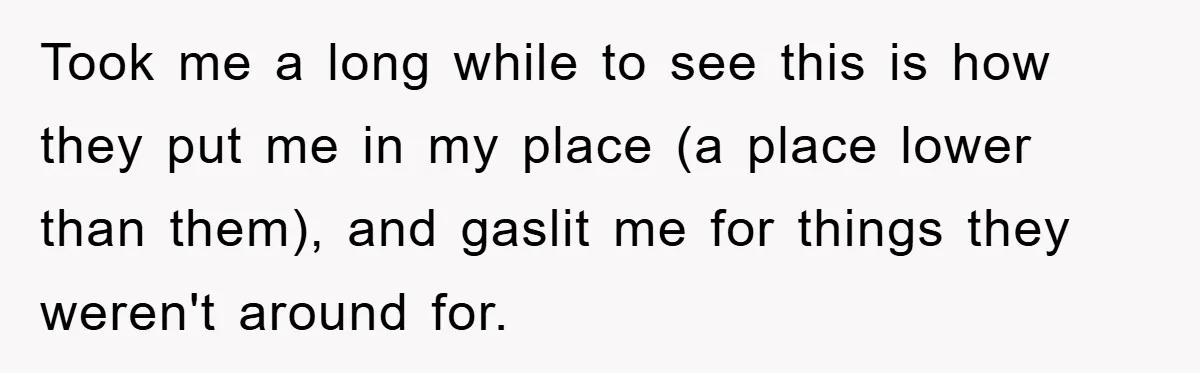 Took me a long while to see this is how they put me in my place (a place lower than them), and gaslit me for things they weren't around for.