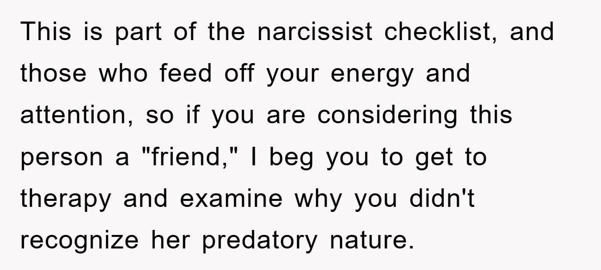 This is part of the narcissist checklist, and those who feed off your energy and attention, so if you are considering this person a "friend," I beg you to get...